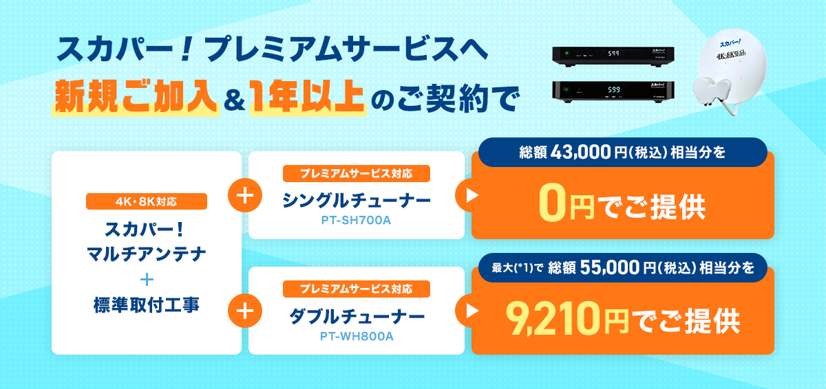 スカパー!プレミアムサービスへ新規ご加入&1年以上のご契約で 4K8K対応 スカパー!マルチアンテナ+標準取付工事+プレミアムサービス対応 シングルチューナー(PT-SH700A) 総額43,000円(税込)相当分を0円でご提供 4K8K対応 スカパー!マルチアンテナ+標準取付工事+プレミアムサービス対応 ダブルチューナー(PT-WH800A) 最大(*1)で総額55,000円(税込)相当分を9,210円でご提供