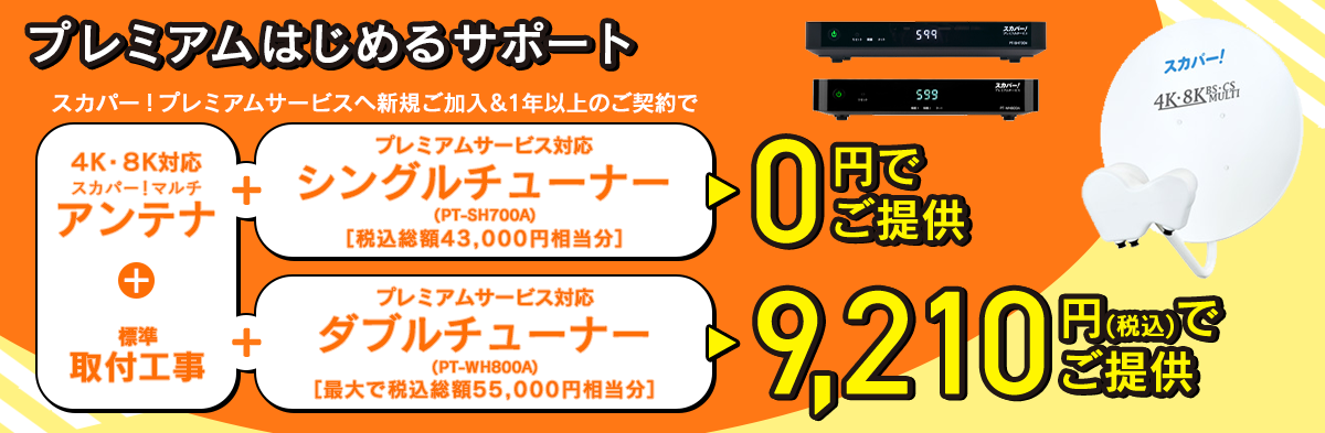 プレミアムはじめるサポート スカパー!プレミアムサービスへ新規ご加入&1年以上のご契約で 4K・8K対応スカパー！マルチアンテナ+標準取付工事+プレミアムサービス対応シングルチューナー（PT-SH700A） ［税込総額43,000円相当分］ 0円でご提供 4K・8K対応スカパー！マルチアンテナ+標準取付工事+プレミアムサービス対応ダブルチューナー（PT-WH800A） ［最大で税込総額55,000円相当分］ 9,210円(税込)でご提供