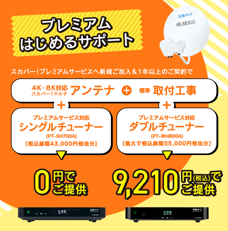 プレミアムはじめるサポート スカパー!プレミアムサービスへ新規ご加入&1年以上のご契約で 4K・8K対応スカパー！マルチアンテナ+標準取付工事+プレミアムサービス対応シングルチューナー（PT-SH700A） ［税込総額43,000円相当分］ 0円でご提供 4K・8K対応スカパー！マルチアンテナ+標準取付工事+プレミアムサービス対応ダブルチューナー（PT-WH800A） ［最大で税込総額55,000円相当分］ 9,210円(税込)でご提供